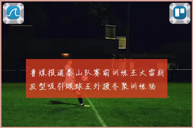 鲁媒报道泰山队赛前训练王大雷新发型吸引眼球五外援齐聚训练场