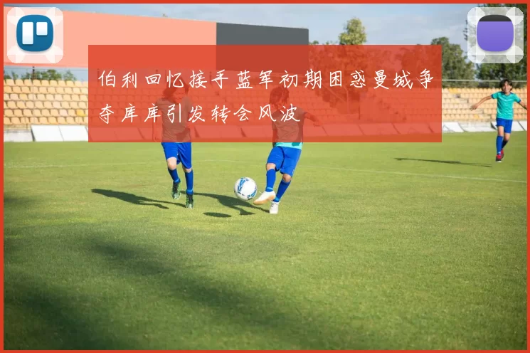 伯利回忆接手蓝军初期困惑曼城争夺库库引发转会风波