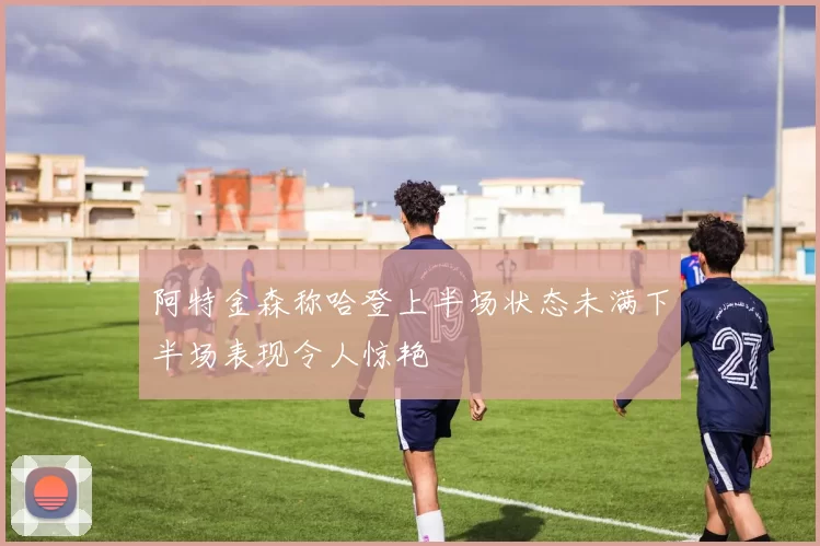 阿特金森称哈登上半场状态未满下半场表现令人惊艳