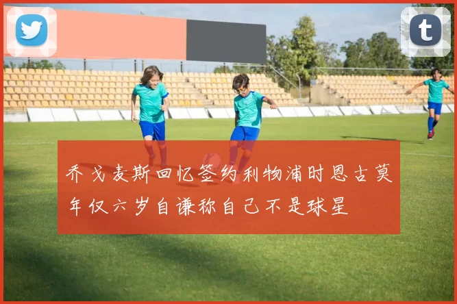 乔戈麦斯回忆签约利物浦时恩古莫年仅六岁自谦称自己不是球星