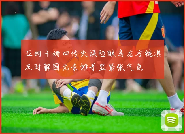 亚姆卡姆回传失误险酿乌龙方镜淇及时解围无奈摊手显紧张气氛