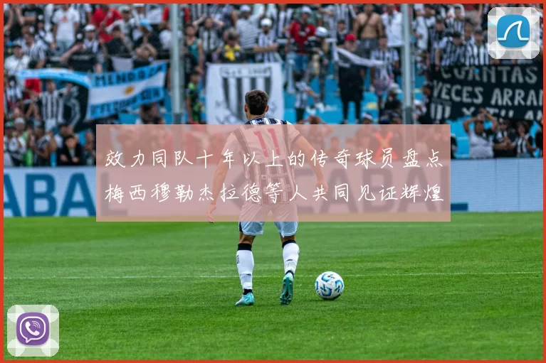 效力同队十年以上的传奇球员盘点梅西穆勒杰拉德等人共同见证辉煌岁月