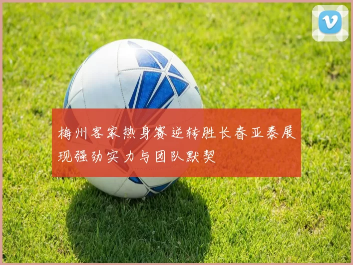 梅州客家热身赛逆转胜长春亚泰展现强劲实力与团队默契