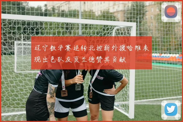 辽宁教学赛逆转北控新外援哈维表现出色队友莫兰德赞其贡献