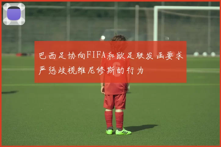 巴西足协向FIFA和欧足联发函要求严惩歧视维尼修斯的行为