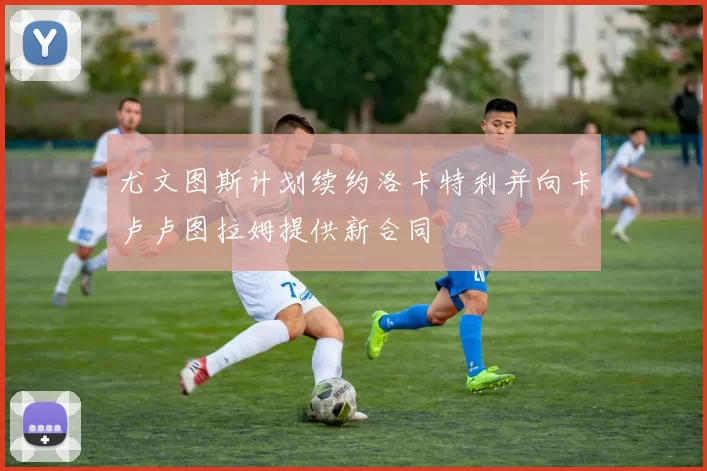尤文图斯计划续约洛卡特利并向卡卢卢图拉姆提供新合同