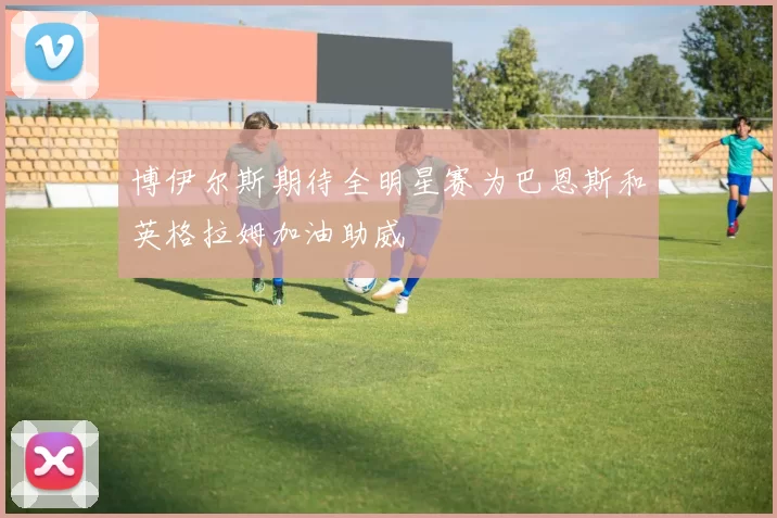博伊尔斯期待全明星赛为巴恩斯和英格拉姆加油助威