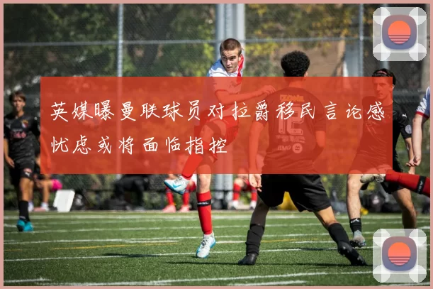 英媒曝曼联球员对拉爵移民言论感忧虑或将面临指控