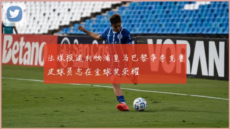 法媒报道利物浦皇马巴黎争夺克鲁皮球员志在金球奖荣耀