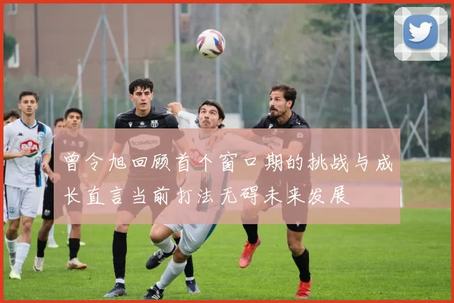 曾令旭回顾首个窗口期的挑战与成长直言当前打法无碍未来发展