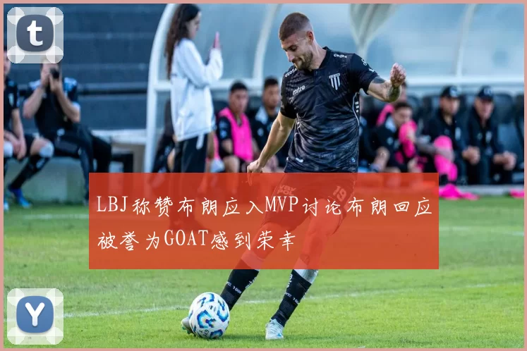LBJ称赞布朗应入MVP讨论布朗回应被誉为GOAT感到荣幸