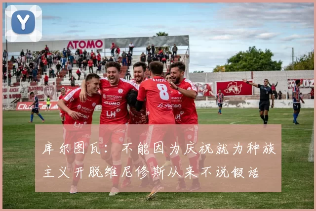 库尔图瓦：不能因为庆祝就为种族主义开脱维尼修斯从来不说假话