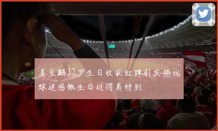 姜至鹏37岁生日收获红牌引发热议球迷感慨生日过得真特别