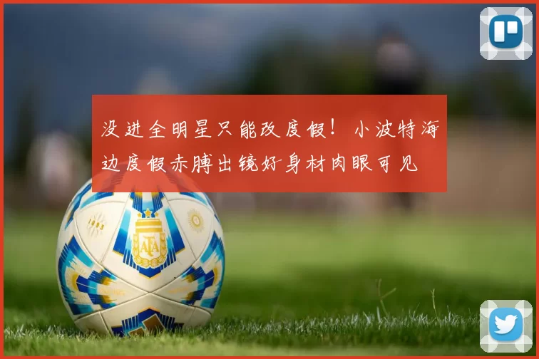 没进全明星只能改度假！小波特海边度假赤膊出镜好身材肉眼可见