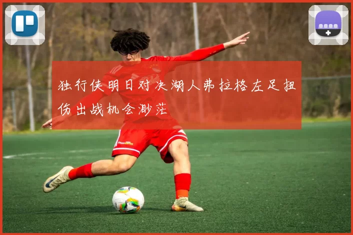 独行侠明日对决湖人弗拉格左足扭伤出战机会渺茫