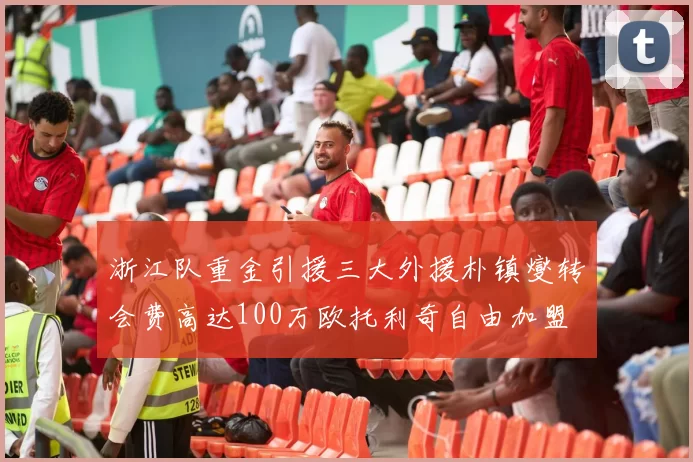 浙江队重金引援三大外援朴镇燮转会费高达100万欧托利奇自由加盟