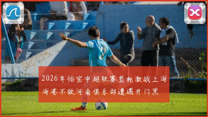 2026年怡宝中超联赛首轮激战上海海港不敌河南俱乐部遭遇开门黑