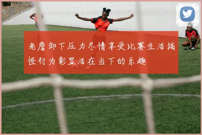 老詹卸下压力尽情享受比赛生活搞怪行为彰显活在当下的乐趣