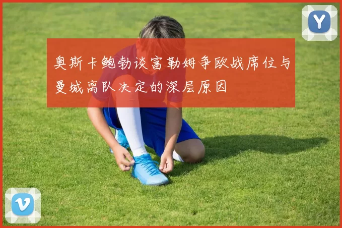 奥斯卡鲍勃谈富勒姆争欧战席位与曼城离队决定的深层原因
