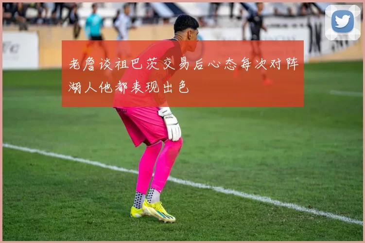 老詹谈祖巴茨交易后心态每次对阵湖人他都表现出色