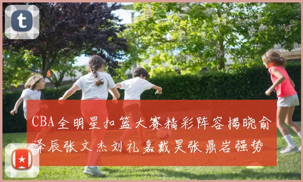CBA全明星扣篮大赛精彩阵容揭晓俞泽辰张文杰刘礼嘉戴昊张鼎岩强势参赛