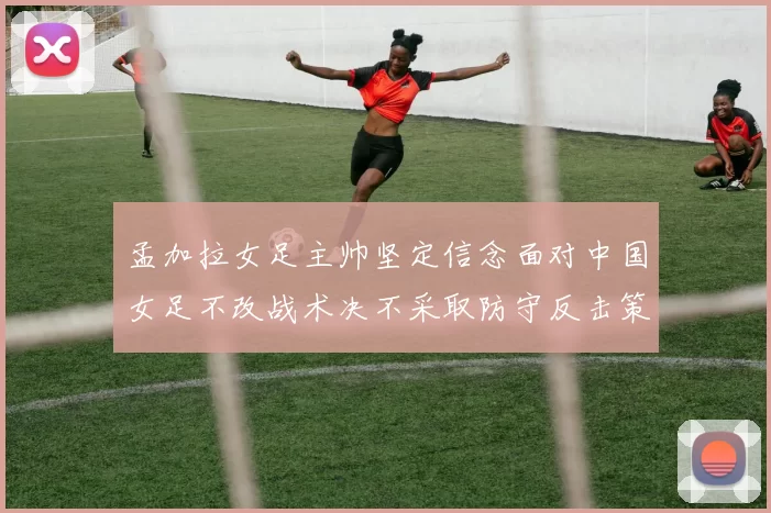 孟加拉女足主帅坚定信念面对中国女足不改战术决不采取防守反击策略