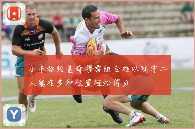 小卡称约基奇穆雷组合难以防守二人能在多种位置轻松得分