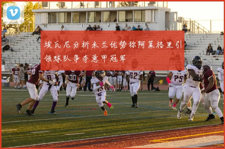 埃瓦尼分析米兰优势称阿莱格里引领球队争夺意甲冠军
