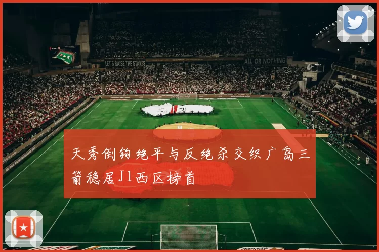 天秀倒钩绝平与反绝杀交织广岛三箭稳居J1西区榜首